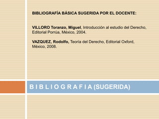 B I B L I O G R A F I A (SUGERIDA)
BIBLIOGRAFÍA BÁSICA SUGERIDA POR EL DOCENTE:
VILLORO Toranzo, Miguel, Introducción al estudio del Derecho,
Editorial Porrúa, México, 2004.
VAZQUEZ, Rodolfo, Teoría del Derecho, Editorial Oxford,
México, 2008.
 