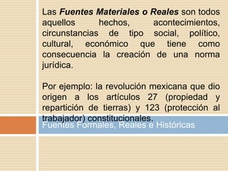 Fuentes Formales, Reales e Históricas
Las Fuentes Materiales o Reales son todos
aquellos hechos, acontecimientos,
circunstancias de tipo social, político,
cultural, económico que tiene como
consecuencia la creación de una norma
jurídica.
Por ejemplo: la revolución mexicana que dio
origen a los artículos 27 (propiedad y
repartición de tierras) y 123 (protección al
trabajador) constitucionales.
 