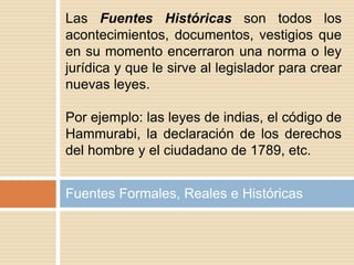 Fuentes Formales, Reales e Históricas
Las Fuentes Históricas son todos los
acontecimientos, documentos, vestigios que
en su momento encerraron una norma o ley
jurídica y que le sirve al legislador para crear
nuevas leyes.
Por ejemplo: las leyes de indias, el código de
Hammurabi, la declaración de los derechos
del hombre y el ciudadano de 1789, etc.
 