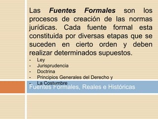 Fuentes Formales, Reales e Históricas
Las Fuentes Formales son los
procesos de creación de las normas
jurídicas. Cada fuente formal esta
constituida por diversas etapas que se
suceden en cierto orden y deben
realizar determinados supuestos.
- Ley
- Jurisprudencia
- Doctrina
- Principios Generales del Derecho y
- La Costumbre
 
