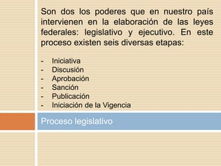 Proceso legislativo
Son dos los poderes que en nuestro país
intervienen en la elaboración de las leyes
federales: legislativo y ejecutivo. En este
proceso existen seis diversas etapas:
- Iniciativa
- Discusión
- Aprobación
- Sanción
- Publicación
- Iniciación de la Vigencia
 