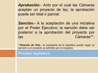Proceso legislativo
Aprobación.- Acto por el cual las Cámaras
aceptan un proyecto de ley; la aprobación
puede ser total o parcial.
Sanción.- A la aceptación de una iniciativa
por el Poder Ejecutivo; la sanción debe ser
posterior a la aprobación del proyecto por
las Cámaras**.
**Derecho de Veto.- el presidente de la república puede negar su
sanción a un proyecto ya admitido por el congreso.
 