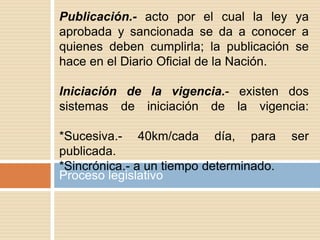 Proceso legislativo
Publicación.- acto por el cual la ley ya
aprobada y sancionada se da a conocer a
quienes deben cumplirla; la publicación se
hace en el Diario Oficial de la Nación.
Iniciación de la vigencia.- existen dos
sistemas de iniciación de la vigencia:
*Sucesiva.- 40km/cada día, para ser
publicada.
*Sincrónica.- a un tiempo determinado.
 
