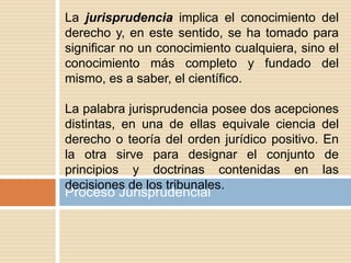 Proceso Jurisprudencial
La jurisprudencia implica el conocimiento del
derecho y, en este sentido, se ha tomado para
significar no un conocimiento cualquiera, sino el
conocimiento más completo y fundado del
mismo, es a saber, el científico.
La palabra jurisprudencia posee dos acepciones
distintas, en una de ellas equivale ciencia del
derecho o teoría del orden jurídico positivo. En
la otra sirve para designar el conjunto de
principios y doctrinas contenidas en las
decisiones de los tribunales.
 