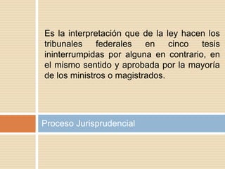 Proceso Jurisprudencial
Es la interpretación que de la ley hacen los
tribunales federales en cinco tesis
ininterrumpidas por alguna en contrario, en
el mismo sentido y aprobada por la mayoría
de los ministros o magistrados.
 