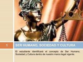 El estudiante identificará el concepto de Ser Humano,
Sociedad y Cultura dentro de nuestro marco legal vigente.
SER HUMANO, SOCIEDAD Y CULTURA1
 