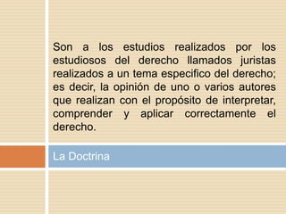 La Doctrina
Son a los estudios realizados por los
estudiosos del derecho llamados juristas
realizados a un tema especifico del derecho;
es decir, la opinión de uno o varios autores
que realizan con el propósito de interpretar,
comprender y aplicar correctamente el
derecho.
 