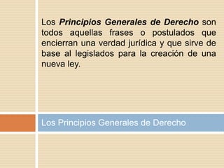 Los Principios Generales de Derecho
Los Principios Generales de Derecho son
todos aquellas frases o postulados que
encierran una verdad jurídica y que sirve de
base al legislados para la creación de una
nueva ley.
 