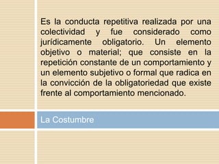La Costumbre
Es la conducta repetitiva realizada por una
colectividad y fue considerado como
jurídicamente obligatorio. Un elemento
objetivo o material; que consiste en la
repetición constante de un comportamiento y
un elemento subjetivo o formal que radica en
la convicción de la obligatoriedad que existe
frente al comportamiento mencionado.
 