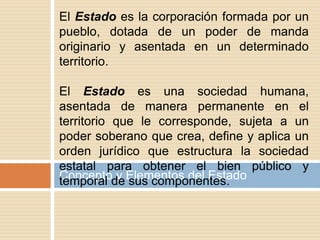 Concepto y Elementos del Estado
El Estado es la corporación formada por un
pueblo, dotada de un poder de manda
originario y asentada en un determinado
territorio.
El Estado es una sociedad humana,
asentada de manera permanente en el
territorio que le corresponde, sujeta a un
poder soberano que crea, define y aplica un
orden jurídico que estructura la sociedad
estatal para obtener el bien público y
temporal de sus componentes.
 