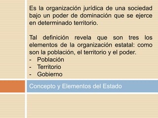 Concepto y Elementos del Estado
Es la organización jurídica de una sociedad
bajo un poder de dominación que se ejerce
en determinado territorio.
Tal definición revela que son tres los
elementos de la organización estatal: como
son la población, el territorio y el poder.
- Población
- Territorio
- Gobierno
 