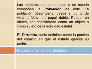 Población, Territorio y Gobierno
Los hombres que pertenecen a un estado
componen la Población de éste. La
población desempeña, desde el punto de
vista jurídico, un papel doble. Puede, en
efecto, ser considerada como un objeto o
como sujeto de la actividad estatal.
El Territorio suele definirse como la porción
del espacio en que el estado ejercita su
poder.
 