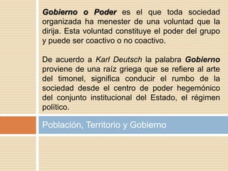 Población, Territorio y Gobierno
Gobierno o Poder es el que toda sociedad
organizada ha menester de una voluntad que la
dirija. Esta voluntad constituye el poder del grupo
y puede ser coactivo o no coactivo.
De acuerdo a Karl Deutsch la palabra Gobierno
proviene de una raíz griega que se refiere al arte
del timonel, significa conducir el rumbo de la
sociedad desde el centro de poder hegemónico
del conjunto institucional del Estado, el régimen
político.
 