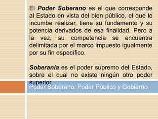 Poder Soberano, Poder Público y Gobierno
El Poder Soberano es el que corresponde
al Estado en vista del bien público, el que le
incumbe realizar, tiene su fundamento y su
potencia derivados de esa finalidad. Pero a
la vez, su competencia se encuentra
delimitada por el marco impuesto igualmente
por su fin específico.
Soberanía es el poder supremo del Estado,
sobre el cual no existe ningún otro poder
superior.
 