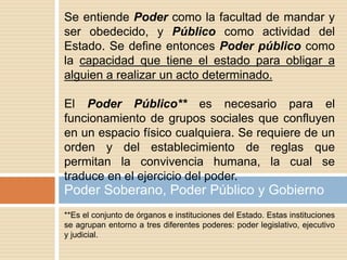 **Es el conjunto de órganos e instituciones del Estado. Estas instituciones
se agrupan entorno a tres diferentes poderes: poder legislativo, ejecutivo
y judicial.
Poder Soberano, Poder Público y Gobierno
Se entiende Poder como la facultad de mandar y
ser obedecido, y Público como actividad del
Estado. Se define entonces Poder público como
la capacidad que tiene el estado para obligar a
alguien a realizar un acto determinado.
El Poder Público** es necesario para el
funcionamiento de grupos sociales que confluyen
en un espacio físico cualquiera. Se requiere de un
orden y del establecimiento de reglas que
permitan la convivencia humana, la cual se
traduce en el ejercicio del poder.
 