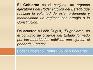 Poder Soberano, Poder Público y Gobierno
El Gobierno es el conjunto de órganos
ejecutores del Poder Público del Estado que
realizan la voluntad de éste, ordenando y
manteniendo un régimen con arreglo a la
Constitución.
De acuerdo a León Duguit, “El gobierno, es
el conjunto de órganos del Estado formado
por las autoridades públicas que ejercen el
poder del Estado”.
 