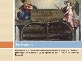 De acuerdo a la Declaración de los Derechos del Hombre y el Ciudadano
promulgada en Francia el 26 de Agosto del año 1789 por la Asamblea
Nacional.
Ser Humano
 