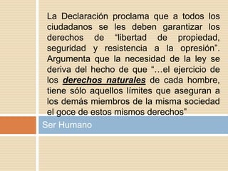 Ser Humano
La Declaración proclama que a todos los
ciudadanos se les deben garantizar los
derechos de “libertad de propiedad,
seguridad y resistencia a la opresión”.
Argumenta que la necesidad de la ley se
deriva del hecho de que “…el ejercicio de
los derechos naturales de cada hombre,
tiene sólo aquellos límites que aseguran a
los demás miembros de la misma sociedad
el goce de estos mismos derechos”
 