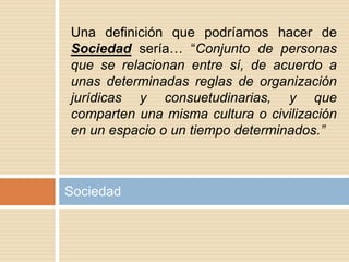 Sociedad
Una definición que podríamos hacer de
Sociedad sería… “Conjunto de personas
que se relacionan entre sí, de acuerdo a
unas determinadas reglas de organización
jurídicas y consuetudinarias, y que
comparten una misma cultura o civilización
en un espacio o un tiempo determinados.”
 