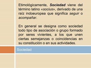 Sociedad
Etimológicamente, Sociedad viene del
término latino «socius», derivado de una
raíz indoeuropea que significa seguir o
acompañar.
En general se designa como sociedad
todo tipo de asociación o grupo formado
por seres vivientes, a los que unen
ciertas semejanzas o coincidencias en
su constitución o en sus actividades.
 