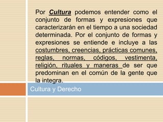 Cultura y Derecho
Por Cultura podemos entender como el
conjunto de formas y expresiones que
caracterizarán en el tiempo a una sociedad
determinada. Por el conjunto de formas y
expresiones se entiende e incluye a las
costumbres, creencias, prácticas comunes,
reglas, normas, códigos, vestimenta,
religión, rituales y maneras de ser que
predominan en el común de la gente que
la integra.
 