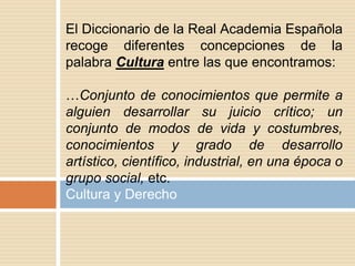 Cultura y Derecho
El Diccionario de la Real Academia Española
recoge diferentes concepciones de la
palabra Cultura entre las que encontramos:
…Conjunto de conocimientos que permite a
alguien desarrollar su juicio crítico; un
conjunto de modos de vida y costumbres,
conocimientos y grado de desarrollo
artístico, científico, industrial, en una época o
grupo social, etc.
 