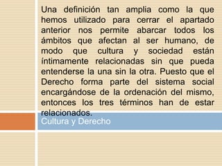 Cultura y Derecho
Una definición tan amplia como la que
hemos utilizado para cerrar el apartado
anterior nos permite abarcar todos los
ámbitos que afectan al ser humano, de
modo que cultura y sociedad están
íntimamente relacionadas sin que pueda
entenderse la una sin la otra. Puesto que el
Derecho forma parte del sistema social
encargándose de la ordenación del mismo,
entonces los tres términos han de estar
relacionados.
 