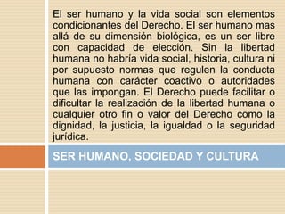 El ser humano y la vida social son elementos
condicionantes del Derecho. El ser humano mas
allá de su dimensión biológica, es un ser libre
con capacidad de elección. Sin la libertad
humana no habría vida social, historia, cultura ni
por supuesto normas que regulen la conducta
humana con carácter coactivo o autoridades
que las impongan. El Derecho puede facilitar o
dificultar la realización de la libertad humana o
cualquier otro fin o valor del Derecho como la
dignidad, la justicia, la igualdad o la seguridad
jurídica.
SER HUMANO, SOCIEDAD Y CULTURA
 