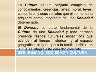 La Cultura es un conjunto complejo de
conocimientos, creencias, artes, moral, leyes,
costumbres y usos sociales que el ser humano
adquiere como integrante de una Sociedad
determinada.
El Derecho es parte fundamental de la
Cultura de una Sociedad y todo derecho
presenta rasgos culturales específicos que
atienden al tiempo histórico y al espacio
geográfico, al igual que a la familia jurídica en
la que se integra este derecho concreto.
SER HUMANO, SOCIEDAD Y CULTURA
 