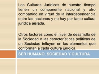 Las Culturas Jurídicas de nuestro tiempo
tienen un componente nacional y otro
compartido en virtud de la interdependencia
entre las naciones y no hay por tanto cultura
jurídica aislada.
Otros factores como el nivel de desarrollo de
la Sociedad o las características políticas de
un Sociedad influyen en los elementos que
conforman a cada cultura jurídica.
SER HUMANO, SOCIEDAD Y CULTURA
 