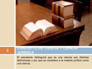 El estudiante distinguirá que es una ciencia sus distintas
definiciones y por que se considera a la materia jurídica como
una ciencia.
CONCEPTO DE CIENCIA Y CIENCIA
JURÍDICA
2
 