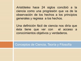 Conceptos de Ciencia, Teoría y Filosofía
Aristóteles hace 24 siglos concibió a la
ciencia como una progresión que va de la
observación de los hechos a los principios
generales y regresa a los hechos.
Una definición fácil de ciencia nos diría que
ésta tiene que ver con el acceso a
conocimientos objetivos y verdaderos.
 
