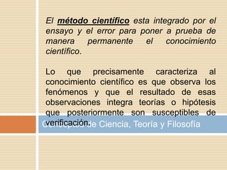 Conceptos de Ciencia, Teoría y Filosofía
El método científico esta integrado por el
ensayo y el error para poner a prueba de
manera permanente el conocimiento
científico.
Lo que precisamente caracteriza al
conocimiento científico es que observa los
fenómenos y que el resultado de esas
observaciones integra teorías o hipótesis
que posteriormente son susceptibles de
verificación.
 