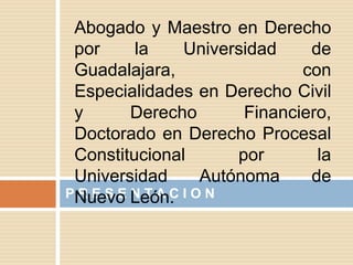 P R E S E N T A C I O N
Abogado y Maestro en Derecho
por la Universidad de
Guadalajara, con
Especialidades en Derecho Civil
y Derecho Financiero,
Doctorado en Derecho Procesal
Constitucional por la
Universidad Autónoma de
Nuevo León.
 