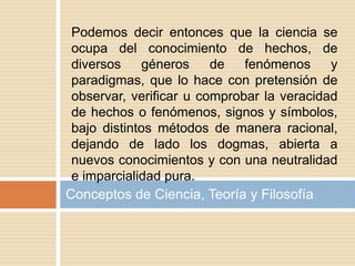 Conceptos de Ciencia, Teoría y Filosofía
Podemos decir entonces que la ciencia se
ocupa del conocimiento de hechos, de
diversos géneros de fenómenos y
paradigmas, que lo hace con pretensión de
observar, verificar u comprobar la veracidad
de hechos o fenómenos, signos y símbolos,
bajo distintos métodos de manera racional,
dejando de lado los dogmas, abierta a
nuevos conocimientos y con una neutralidad
e imparcialidad pura.
 