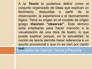 Conceptos de Ciencia, Teoría y Filosofía
A la Teoría la podemos definir como el
conjunto organizado de ideas que explican un
fenómeno, deducidas a partir de la
observación, la experiencia o el razonamiento
lógico. Tiene su origen en el vocablo de origen
griego theorein “observar”. Este término
solía emplearse para hacer mención a la
visualización de una obra de teatro, lo que
puede explicar porque, en la actualidad, la
noción de teoría permite hacer referencia a un
asunto provisional o que no es cien por ciento
real.
 
