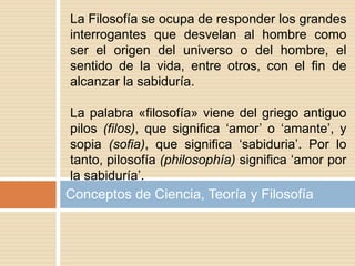 Conceptos de Ciencia, Teoría y Filosofía
La Filosofía se ocupa de responder los grandes
interrogantes que desvelan al hombre como
ser el origen del universo o del hombre, el
sentido de la vida, entre otros, con el fin de
alcanzar la sabiduría.
La palabra «filosofía» viene del griego antiguo
pilos (filos), que significa ‘amor’ o ‘amante’, y
sopia (sofia), que significa ‘sabiduria’. Por lo
tanto, pilosofía (philosophía) significa ‘amor por
la sabiduría’.
 