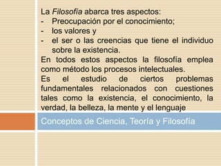 Conceptos de Ciencia, Teoría y Filosofía
La Filosofía abarca tres aspectos:
- Preocupación por el conocimiento;
- los valores y
- el ser o las creencias que tiene el individuo
sobre la existencia.
En todos estos aspectos la filosofía emplea
como método los procesos intelectuales.
Es el estudio de ciertos problemas
fundamentales relacionados con cuestiones
tales como la existencia, el conocimiento, la
verdad, la belleza, la mente y el lenguaje
 