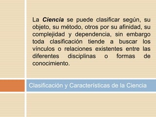 Clasificación y Características de la Ciencia
La Ciencia se puede clasificar según, su
objeto, su método, otros por su afinidad, su
complejidad y dependencia, sin embargo
toda clasificación tiende a buscar los
vínculos o relaciones existentes entre las
diferentes disciplinas o formas de
conocimiento.
 