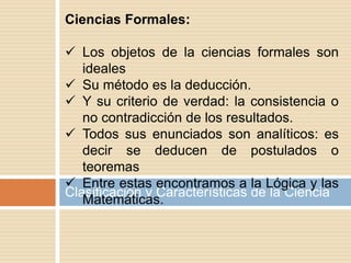 Clasificación y Características de la Ciencia
Ciencias Formales:
 Los objetos de la ciencias formales son
ideales
 Su método es la deducción.
 Y su criterio de verdad: la consistencia o
no contradicción de los resultados.
 Todos sus enunciados son analíticos: es
decir se deducen de postulados o
teoremas
 Entre estas encontramos a la Lógica y las
Matemáticas.
 