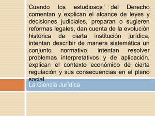 Cuando los estudiosos del Derecho
comentan y explican el alcance de leyes y
decisiones judiciales, preparan o sugieren
reformas legales, dan cuenta de la evolución
histórica de cierta institución jurídica,
intentan describir de manera sistemática un
conjunto normativo, intentan resolver
problemas interpretativos y de aplicación,
explican el contexto económico de cierta
regulación y sus consecuencias en el plano
social.
La Ciencia Jurídica
 