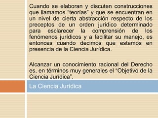 Cuando se elaboran y discuten construcciones
que llamamos “teorías” y que se encuentran en
un nivel de cierta abstracción respecto de los
preceptos de un orden jurídico determinado
para esclarecer la comprensión de los
fenómenos jurídicos y a facilitar su manejo, es
entonces cuando decimos que estamos en
presencia de la Ciencia Jurídica.
Alcanzar un conocimiento racional del Derecho
es, en términos muy generales el “Objetivo de la
Ciencia Jurídica”.
La Ciencia Jurídica
 