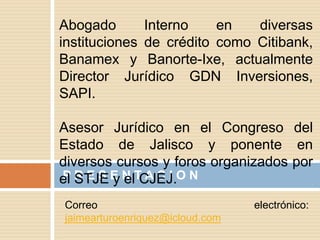 P R E S E N T A C I O N
Abogado Interno en diversas
instituciones de crédito como Citibank,
Banamex y Banorte-Ixe, actualmente
Director Jurídico GDN Inversiones,
SAPI.
Asesor Jurídico en el Congreso del
Estado de Jalisco y ponente en
diversos cursos y foros organizados por
el STJE y el CJEJ.
Correo electrónico:
jaimearturoenriquez@icloud.com
 