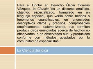 La Ciencia Jurídica
Para el Doctor en Derecho Óscar Correas
Vázquez, la Ciencia “es un discurso analítico,
objetivo, especializado, formulado en un
lenguaje especial, que versa sobre hechos o
fenómenos cuantificables, en enunciados
descriptivos claros y precisos, comprobables
empíricamente, sistematizados, que permiten
producir otros enunciados acerca de hechos no
observados, o no observados aún, y producidos
conforme con métodos aceptados por la
comunidad de especialistas.”
 