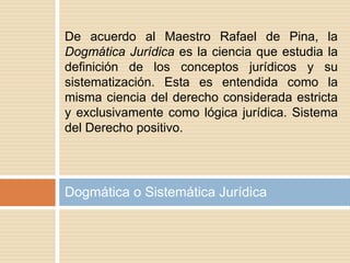 De acuerdo al Maestro Rafael de Pina, la
Dogmática Jurídica es la ciencia que estudia la
definición de los conceptos jurídicos y su
sistematización. Esta es entendida como la
misma ciencia del derecho considerada estricta
y exclusivamente como lógica jurídica. Sistema
del Derecho positivo.
Dogmática o Sistemática Jurídica
 