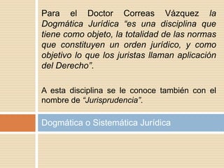 Para el Doctor Correas Vázquez la
Dogmática Jurídica “es una disciplina que
tiene como objeto, la totalidad de las normas
que constituyen un orden jurídico, y como
objetivo lo que los juristas llaman aplicación
del Derecho”.
A esta disciplina se le conoce también con el
nombre de “Jurisprudencia”.
Dogmática o Sistemática Jurídica
 