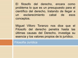 Filosofía Jurídica
El filosofo del derecho, encara como
problema lo que es un presupuesto para el
científico del derecho, tratando de llegar a
un esclarecimiento cabal de esos
conceptos.
Miguel Villoro Toranzo nos dice que el
Filosofo del derecho penetra hasta las
últimas causas del Derecho, investiga su
esencia y los valores propios de lo jurídico.
 