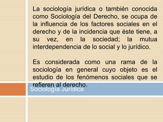 Sociología Jurídica
La sociología jurídica o también conocida
como Sociología del Derecho, se ocupa de
la influencia de los factores sociales en el
derecho y de la incidencia que éste tiene, a
su vez, en la sociedad; la mutua
interdependencia de lo social y lo jurídico.
Es considerada como una rama de la
sociología en general cuyo objeto es el
estudio de los fenómenos sociales que se
refieren al derecho.
 