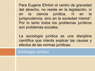 Sociología Jurídica
Para Eugene Ehrlich el centro de gravedad
del derecho, no reside en la legislación, ni
en la ciencia jurídica, ni en la
jurisprudencia, sino en la sociedad misma".
Por lo tanto todos los problemas jurídicos
son problemas sociales.
La sociología jurídica es una disciplina
científica que intenta explicar las causas y
efectos de las normas jurídicas.
 