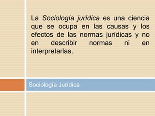 Sociología Jurídica
La Sociología jurídica es una ciencia
que se ocupa en las causas y los
efectos de las normas jurídicas y no
en describir normas ni en
interpretarlas.
 